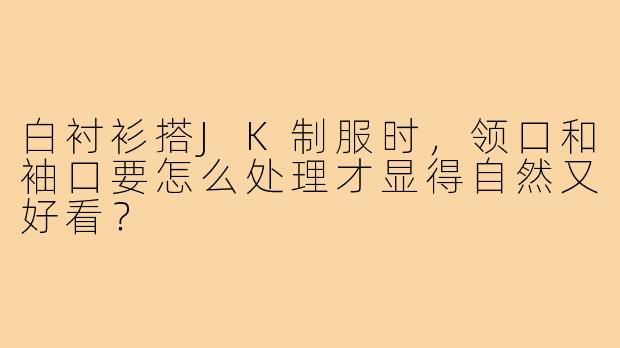 白衬衫搭JK制服时,领口和袖口要怎么处理才显得自然又好看?