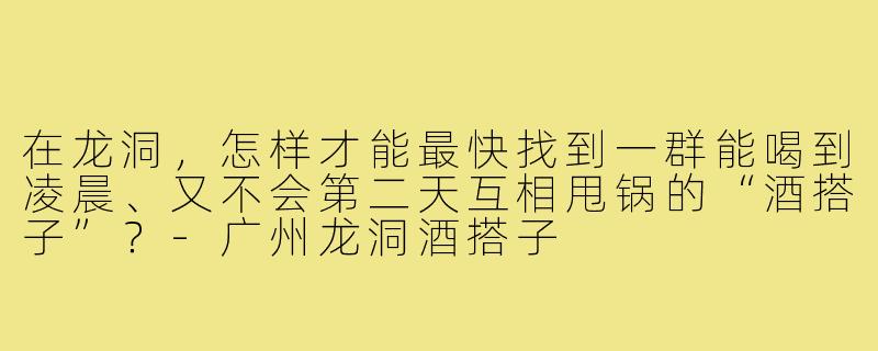 在龙洞,怎样才能最快找到一群能喝到凌晨、又不会第二天互相甩锅的“酒搭子”?-广州龙洞酒搭子