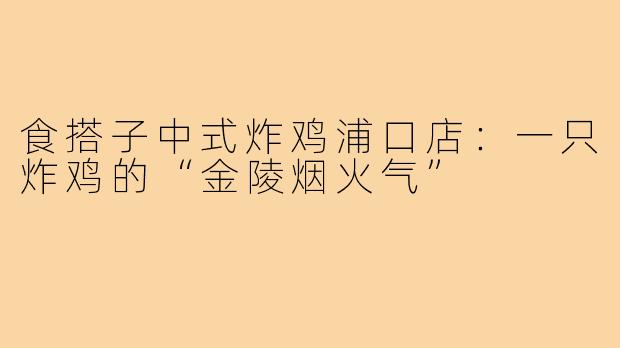 食搭子中式炸鸡浦口店:一只炸鸡的“金陵烟火气”