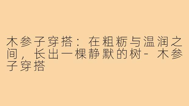 木参子穿搭：在粗粝与温润之间，长出一棵静默的树-木参子穿搭