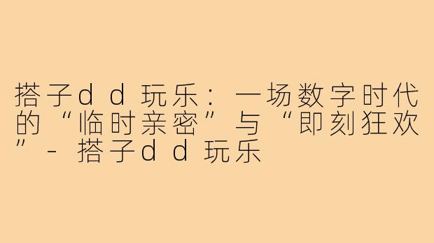 搭子dd玩乐:一场数字时代的“临时亲密”与“即刻狂欢”-搭子dd玩乐