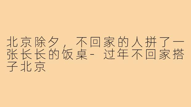 北京除夕,不回家的人拼了一张长长的饭桌-过年不回家搭子北京