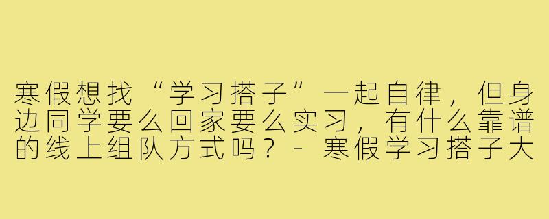 寒假想找“学习搭子”一起自律,但身边同学要么回家要么实习,有什么靠谱的线上组队方式吗?-寒假学习搭子大学