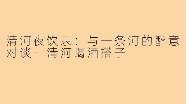 清河夜饮录:与一条河的醉意对谈-清河喝酒搭子