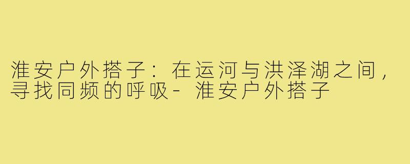 淮安户外搭子:在运河与洪泽湖之间,寻找同频的呼吸-淮安户外搭子