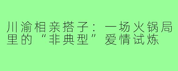 川渝相亲搭子:一场火锅局里的“非典型”爱情试炼