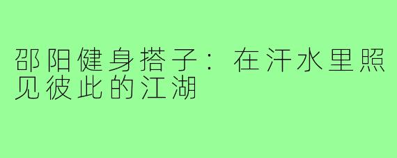 邵阳健身搭子:在汗水里照见彼此的江湖