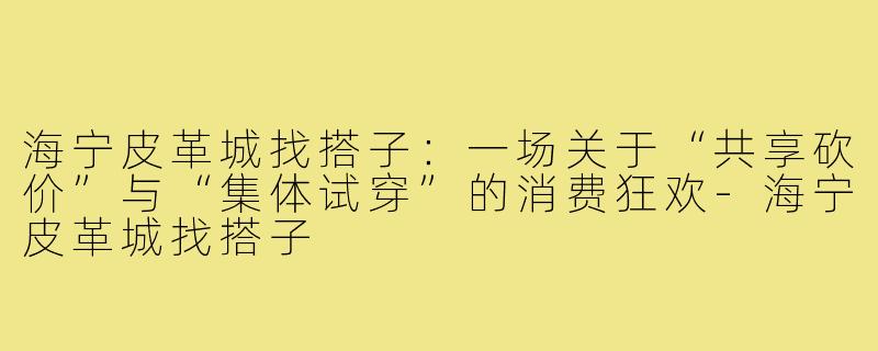 海宁皮革城找搭子:一场关于“共享砍价”与“集体试穿”的消费狂欢-海宁皮革城找搭子