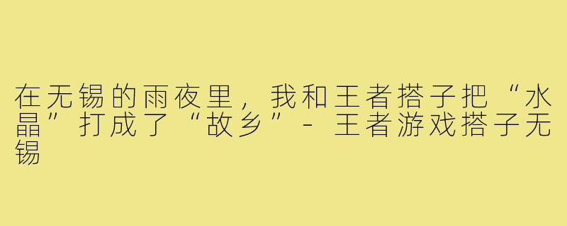 在无锡的雨夜里,我和王者搭子把“水晶”打成了“故乡”-王者游戏搭子无锡