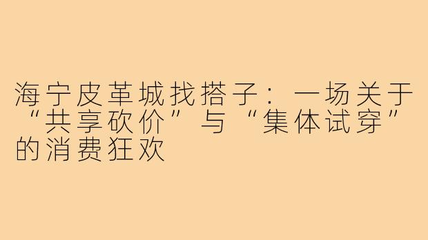 海宁皮革城找搭子:一场关于“共享砍价”与“集体试穿”的消费狂欢