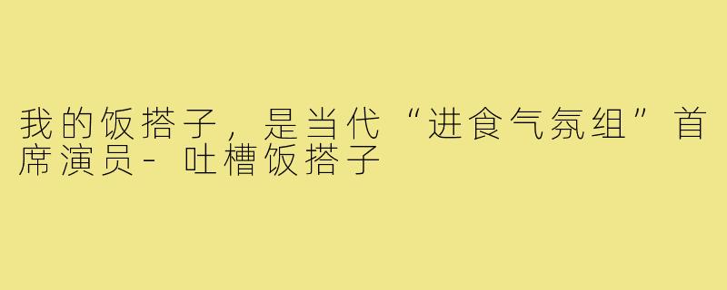 我的饭搭子，是当代“进食气氛组”首席演员-吐槽饭搭子
