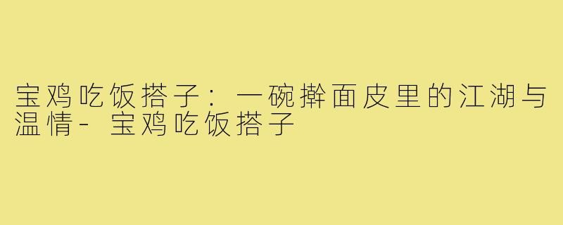 宝鸡吃饭搭子:一碗擀面皮里的江湖与温情-宝鸡吃饭搭子