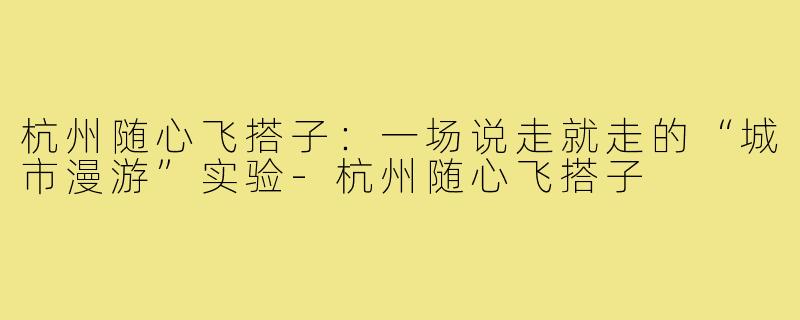 杭州随心飞搭子：一场说走就走的“城市漫游”实验-杭州随心飞搭子