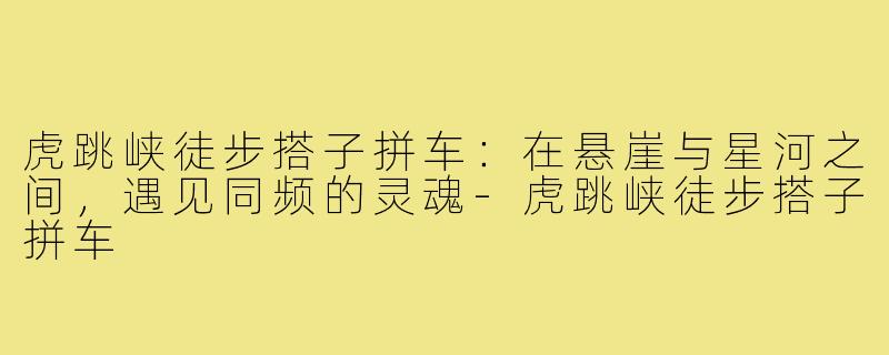 虎跳峡徒步搭子拼车:在悬崖与星河之间,遇见同频的灵魂-虎跳峡徒步搭子拼车