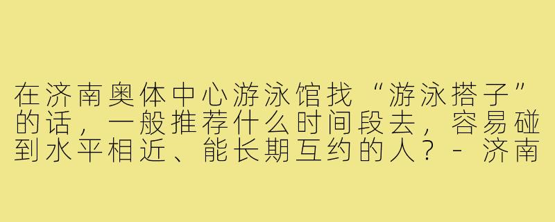 在济南奥体中心游泳馆找“游泳搭子”的话，一般推荐什么时间段去，容易碰到水平相近、能长期互约的人？-济南奥体游泳搭子