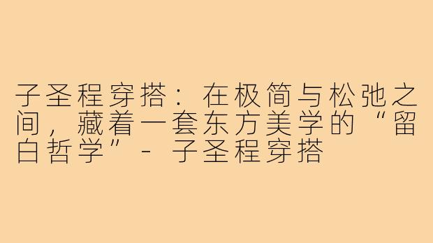 子圣程穿搭:在极简与松弛之间,藏着一套东方美学的“留白哲学”-子圣程穿搭