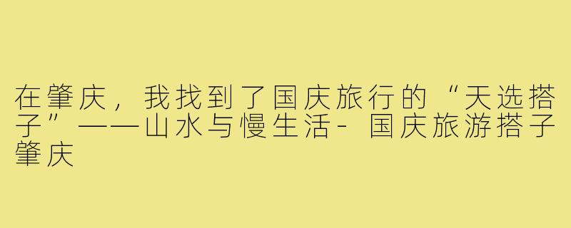 在肇庆,我找到了国庆旅行的“天选搭子”——山水与慢生活-国庆旅游搭子肇庆