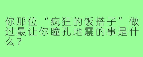 你那位“疯狂的饭搭子”做过最让你瞳孔地震的事是什么?
