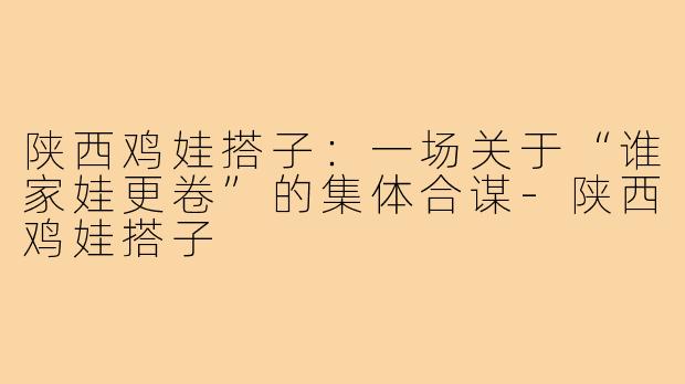 陕西鸡娃搭子:一场关于“谁家娃更卷”的集体合谋-陕西鸡娃搭子
