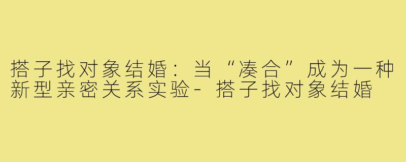 搭子找对象结婚:当“凑合”成为一种新型亲密关系实验-搭子找对象结婚