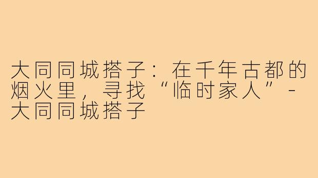 大同同城搭子:在千年古都的烟火里,寻找“临时家人”-大同同城搭子