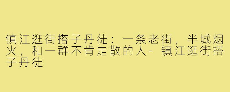 镇江逛街搭子丹徒:一条老街,半城烟火,和一群不肯走散的人-镇江逛街搭子丹徒