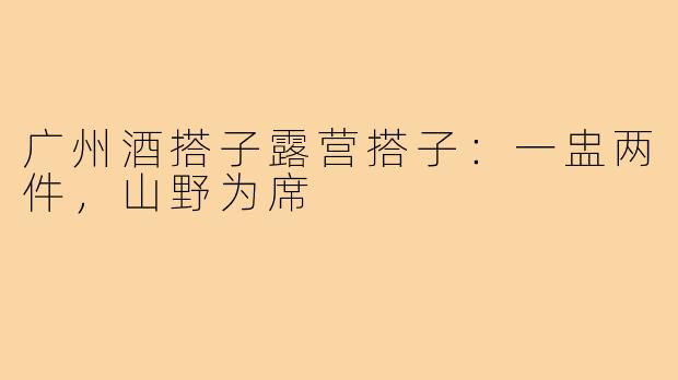 广州酒搭子露营搭子:一盅两件,山野为席
