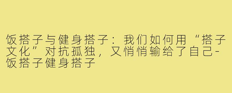 饭搭子与健身搭子:我们如何用“搭子文化”对抗孤独,又悄悄输给了自己-饭搭子健身搭子
