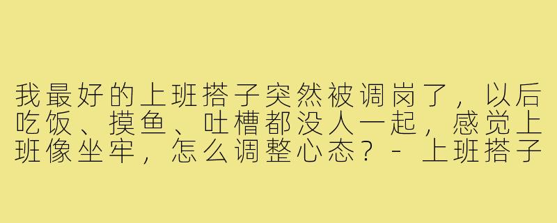 我最好的上班搭子突然被调岗了，以后吃饭、摸鱼、吐槽都没人一起，感觉上班像坐牢，怎么调整心态？-上班搭子被调岗