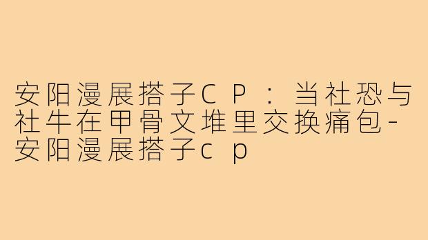 安阳漫展搭子CP:当社恐与社牛在甲骨文堆里交换痛包-安阳漫展搭子cp