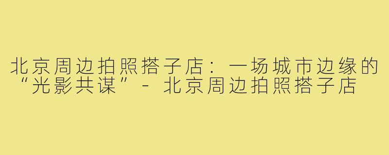 北京周边拍照搭子店:一场城市边缘的“光影共谋”-北京周边拍照搭子店