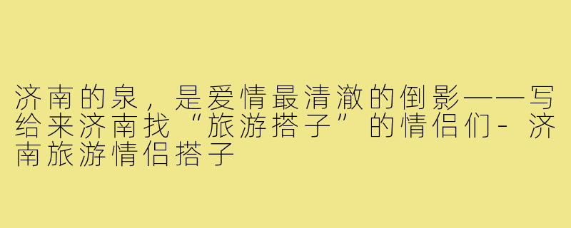 济南的泉,是爱情最清澈的倒影——写给来济南找“旅游搭子”的情侣们-济南旅游情侣搭子
