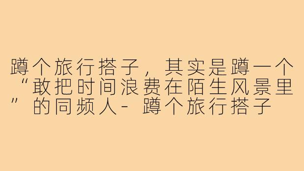 蹲个旅行搭子,其实是蹲一个“敢把时间浪费在陌生风景里”的同频人-蹲个旅行搭子