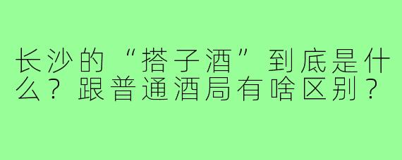 长沙的“搭子酒”到底是什么?跟普通酒局有啥区别?