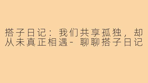 搭子日记:我们共享孤独,却从未真正相遇-聊聊搭子日记