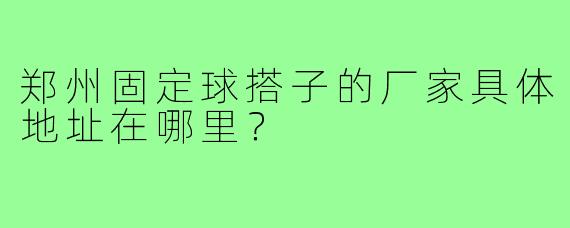 郑州固定球搭子的厂家具体地址在哪里？