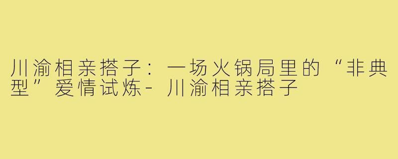 川渝相亲搭子:一场火锅局里的“非典型”爱情试炼-川渝相亲搭子