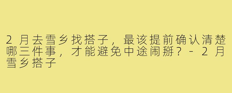 2月去雪乡找搭子，最该提前确认清楚哪三件事，才能避免中途闹掰？-2月雪乡搭子
