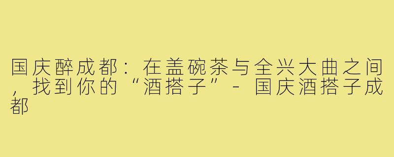 国庆醉成都:在盖碗茶与全兴大曲之间,找到你的“酒搭子”-国庆酒搭子成都