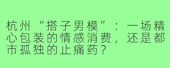 杭州“搭子男模”：一场精心包装的情感消费，还是都市孤独的止痛药？
