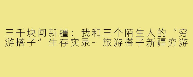 三千块闯新疆:我和三个陌生人的“穷游搭子”生存实录-旅游搭子新疆穷游