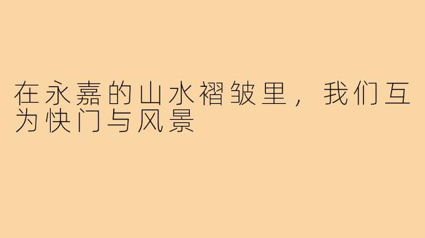 在永嘉的山水褶皱里,我们互为快门与风景