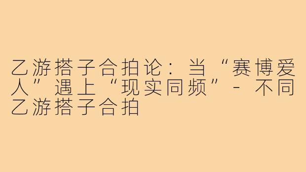 乙游搭子合拍论:当“赛博爱人”遇上“现实同频”-不同乙游搭子合拍