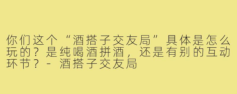你们这个“酒搭子交友局”具体是怎么玩的?是纯喝酒拼酒,还是有别的互动环节?-酒搭子交友局