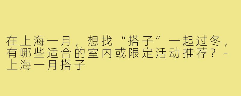 在上海一月，想找“搭子”一起过冬，有哪些适合的室内或限定活动推荐？-上海一月搭子