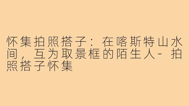 怀集拍照搭子:在喀斯特山水间,互为取景框的陌生人-拍照搭子怀集