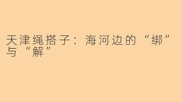 天津绳搭子:海河边的“绑”与“解”