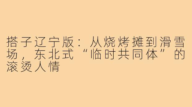 搭子辽宁版:从烧烤摊到滑雪场,东北式“临时共同体”的滚烫人情