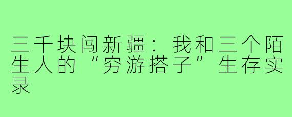 三千块闯新疆:我和三个陌生人的“穷游搭子”生存实录