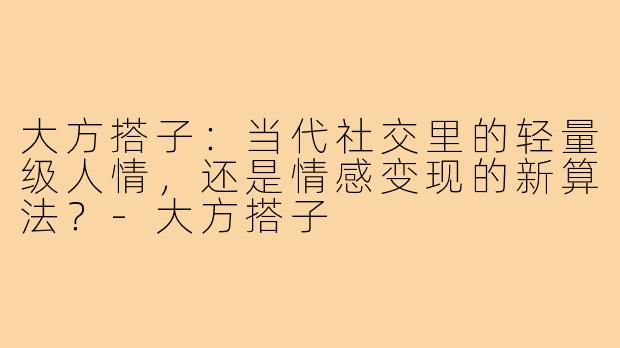 大方搭子:当代社交里的轻量级人情,还是情感变现的新算法?-大方搭子